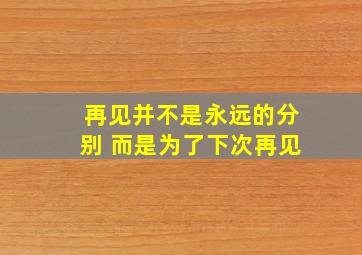 再见并不是永远的分别 而是为了下次再见